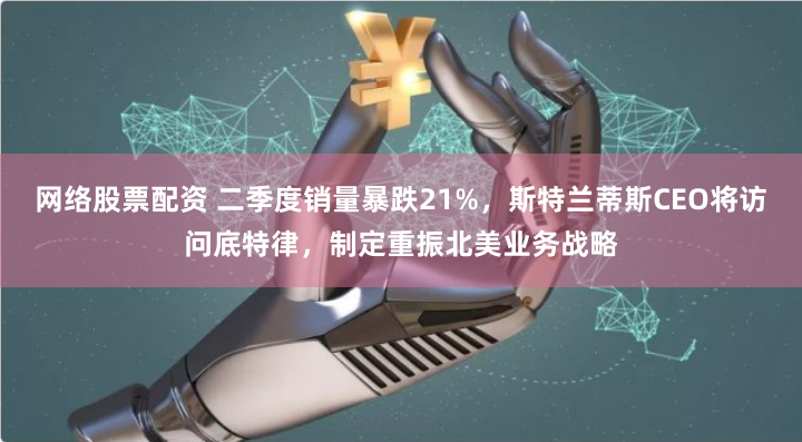 网络股票配资 二季度销量暴跌21%，斯特兰蒂斯CEO将访问底特律，制定重振北美业务战略