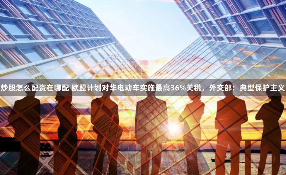 炒股怎么配资在哪配 欧盟计划对华电动车实施最高36%关税，外交部：典型保护主义