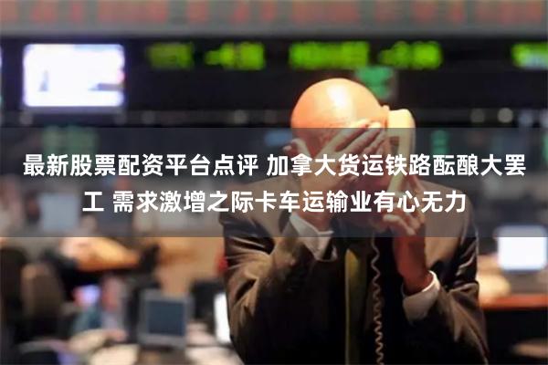 最新股票配资平台点评 加拿大货运铁路酝酿大罢工 需求激增之际卡车运输业有心无力
