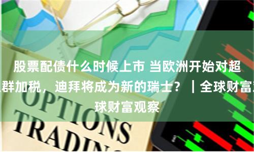 股票配债什么时候上市 当欧洲开始对超富人群加税，迪拜将成为新的瑞士？｜全球财富观察