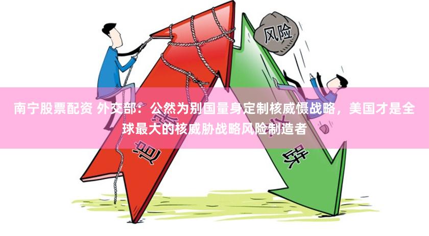 南宁股票配资 外交部：公然为别国量身定制核威慑战略，美国才是全球最大的核威胁战略风险制造者