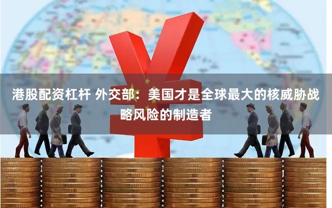 港股配资杠杆 外交部：美国才是全球最大的核威胁战略风险的制造者