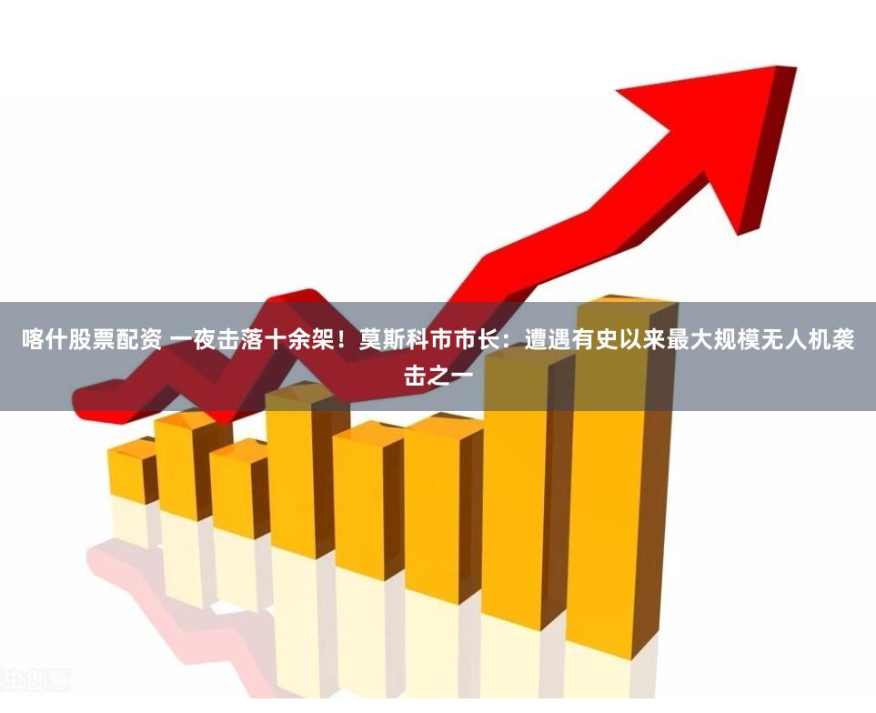 喀什股票配资 一夜击落十余架！莫斯科市市长：遭遇有史以来最大规模无人机袭击之一