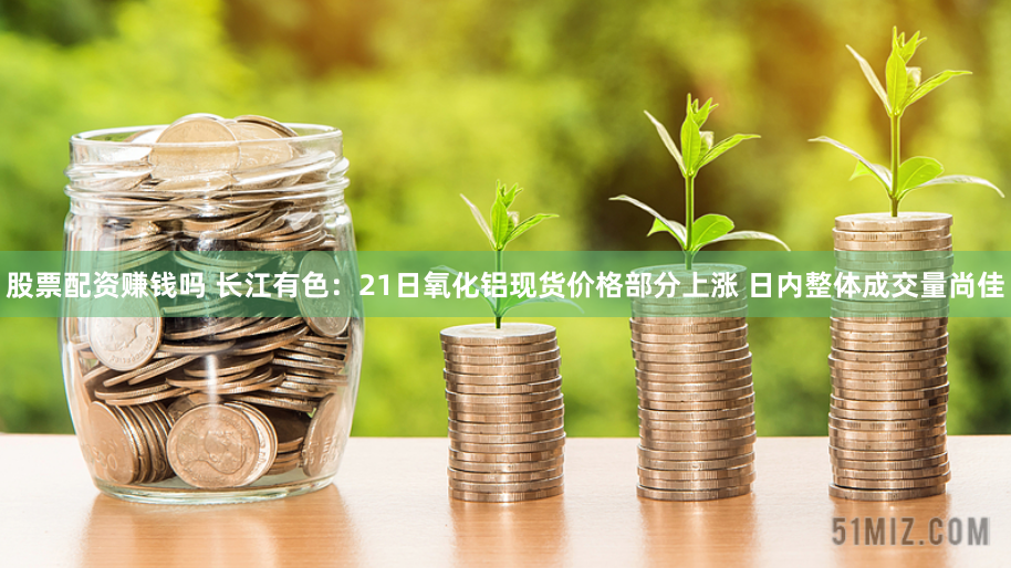股票配资赚钱吗 长江有色：21日氧化铝现货价格部分上涨 日内整体成交量尚佳