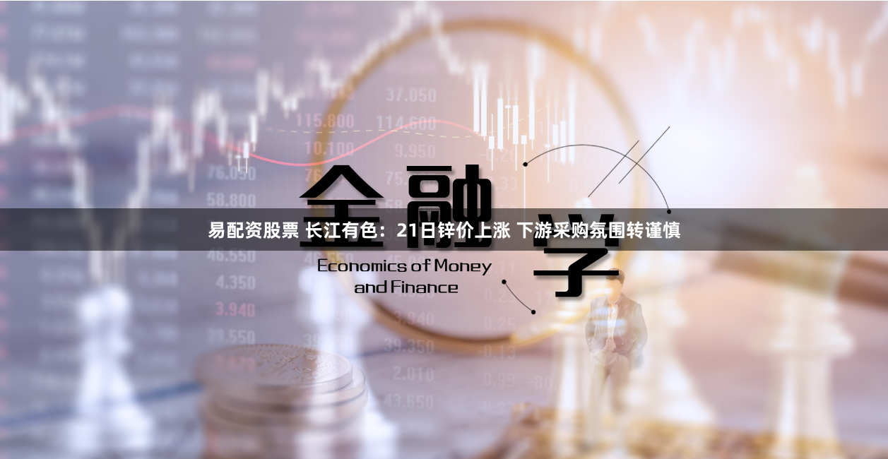 易配资股票 长江有色：21日锌价上涨 下游采购氛围转谨慎