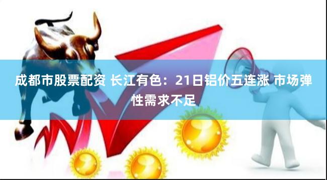 成都市股票配资 长江有色：21日铝价五连涨 市场弹性需求不足