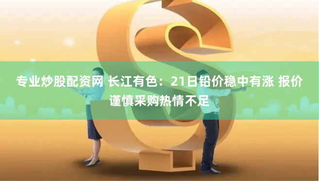 专业炒股配资网 长江有色：21日铅价稳中有涨 报价谨慎采购热情不足