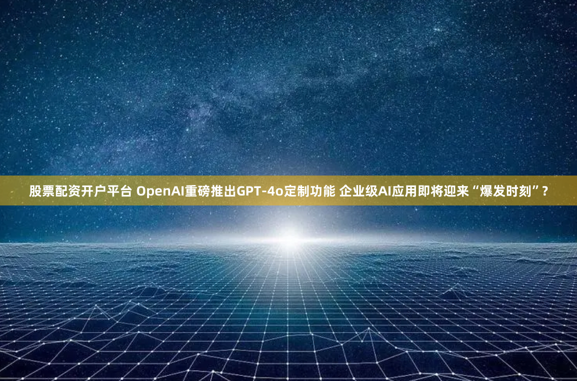 股票配资开户平台 OpenAI重磅推出GPT-4o定制功能 企业级AI应用即将迎来“爆发时刻”?