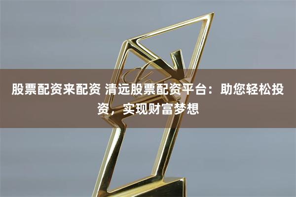 股票配资来配资 清远股票配资平台：助您轻松投资，实现财富梦想