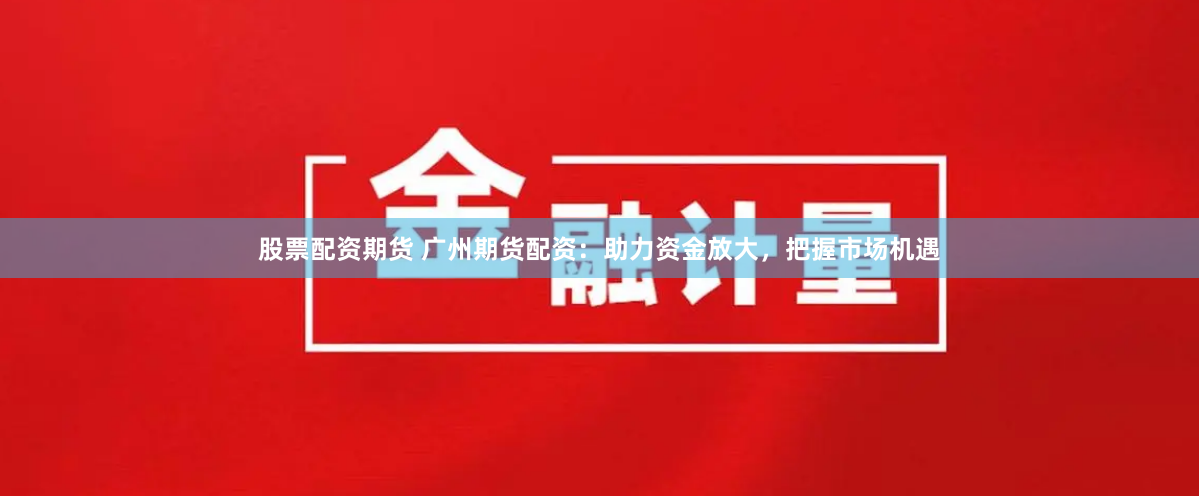 股票配资期货 广州期货配资：助力资金放大，把握市场机遇