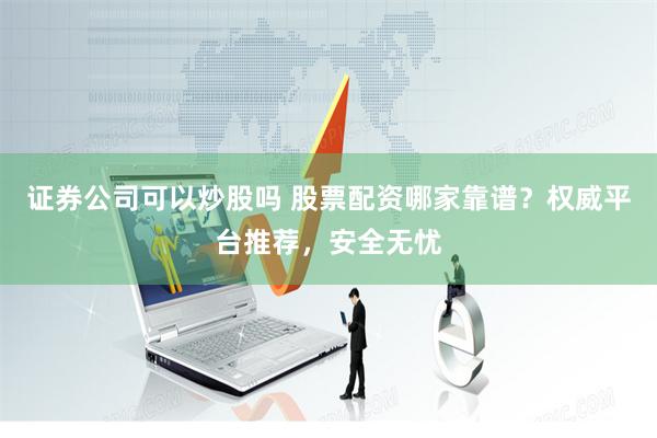 证券公司可以炒股吗 股票配资哪家靠谱？权威平台推荐，安全无忧