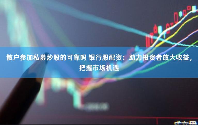 散户参加私募炒股的可靠吗 银行股配资：助力投资者放大收益，把握市场机遇