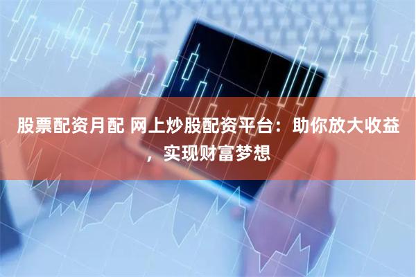 股票配资月配 网上炒股配资平台：助你放大收益，实现财富梦想
