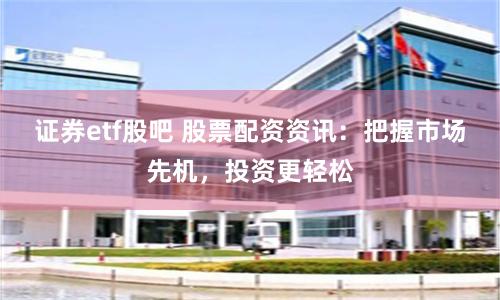 证券etf股吧 股票配资资讯：把握市场先机，投资更轻松