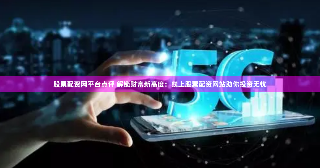 股票配资网平台点评 解锁财富新高度：线上股票配资网站助你投资无忧