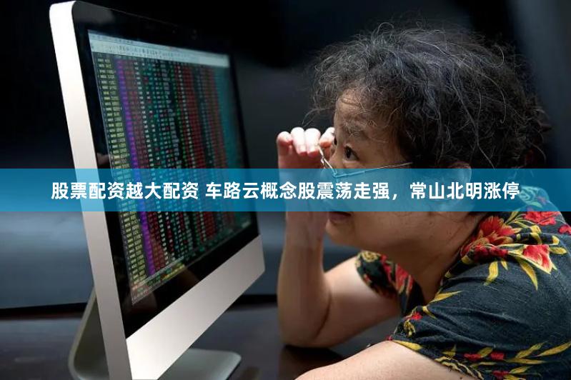 股票配资越大配资 车路云概念股震荡走强，常山北明涨停