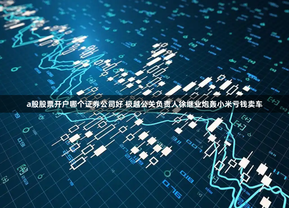 a股股票开户哪个证券公司好 极越公关负责人徐继业炮轰小米亏钱卖车