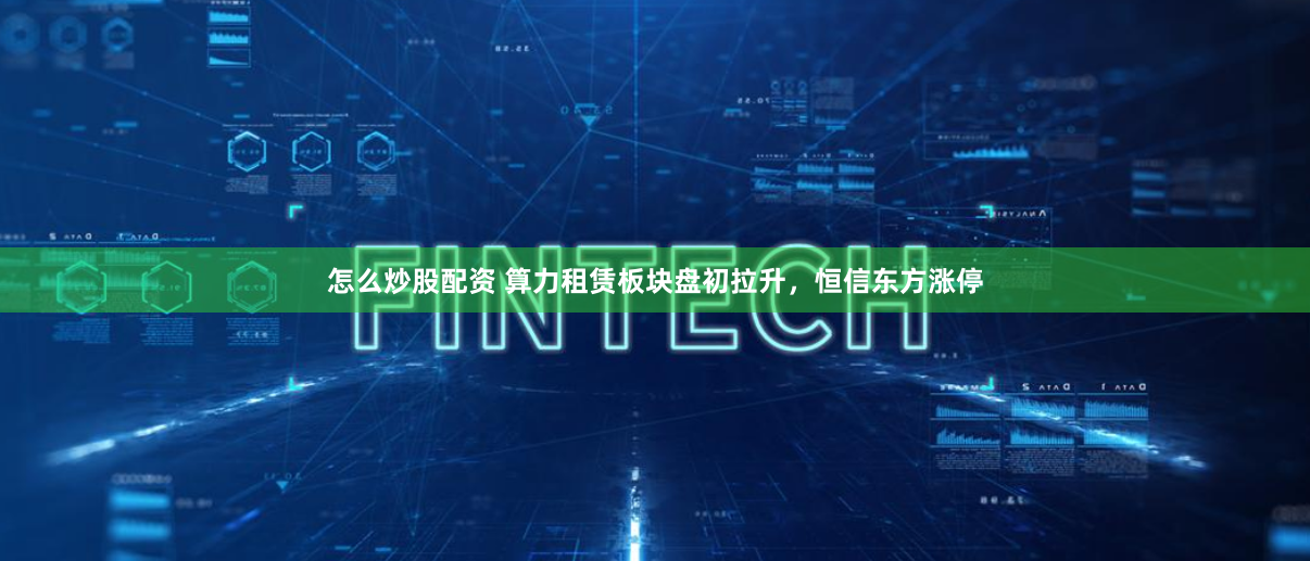 怎么炒股配资 算力租赁板块盘初拉升，恒信东方涨停