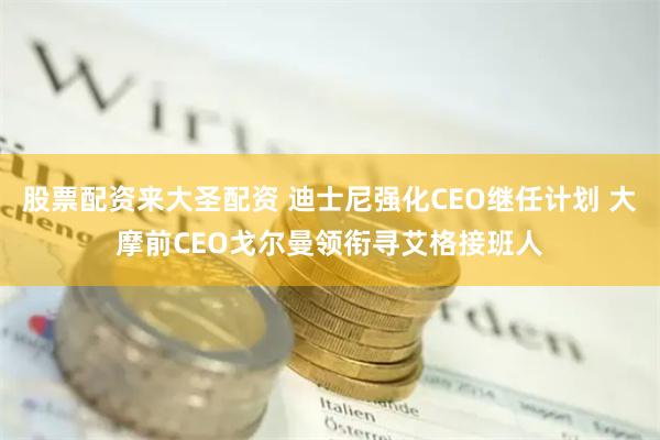 股票配资来大圣配资 迪士尼强化CEO继任计划 大摩前CEO戈尔曼领衔寻艾格接班人