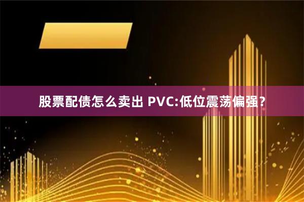 股票配债怎么卖出 PVC:低位震荡偏强？