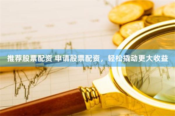 推荐股票配资 申请股票配资，轻松撬动更大收益