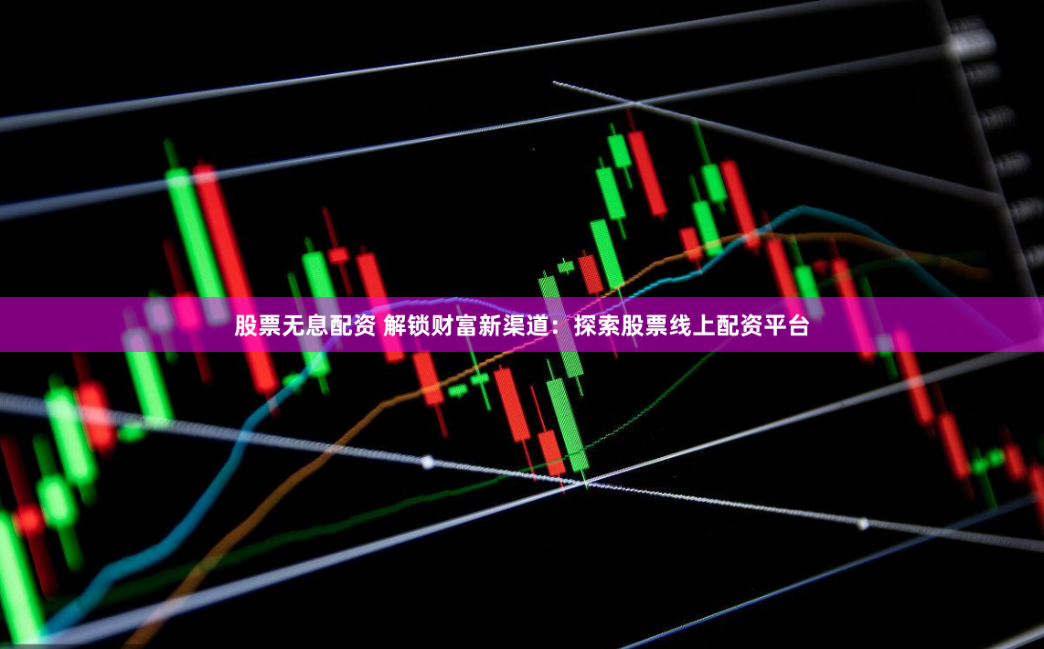 股票无息配资 解锁财富新渠道：探索股票线上配资平台