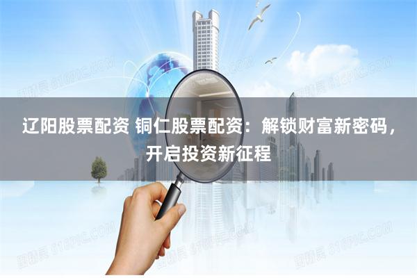 辽阳股票配资 铜仁股票配资：解锁财富新密码，开启投资新征程