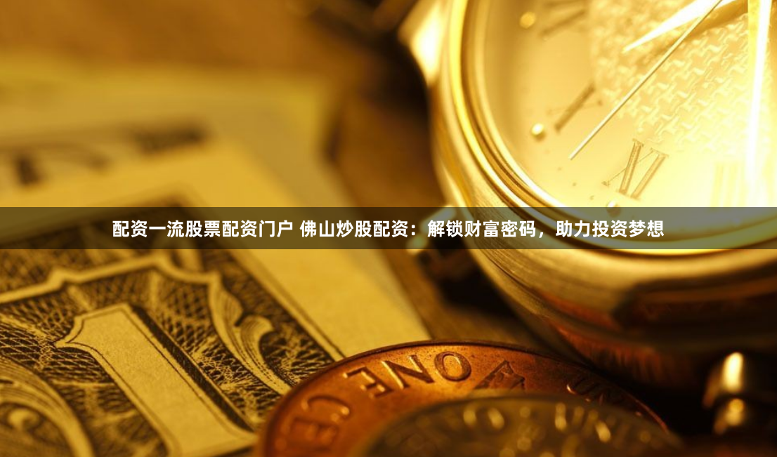配资一流股票配资门户 佛山炒股配资：解锁财富密码，助力投资梦想
