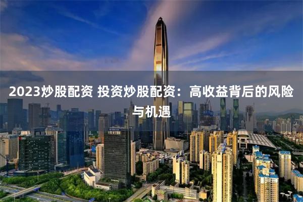 2023炒股配资 投资炒股配资:高收益背后的风险与机遇