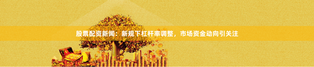 股票配资新闻：新规下杠杆率调整，市场资金动向引关注